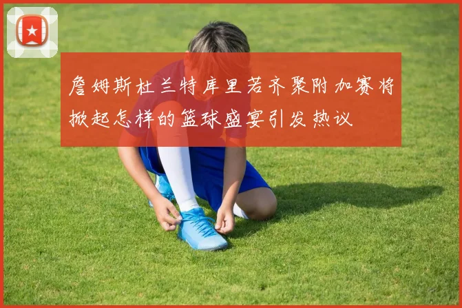 詹姆斯杜兰特库里若齐聚附加赛将掀起怎样的篮球盛宴引发热议
