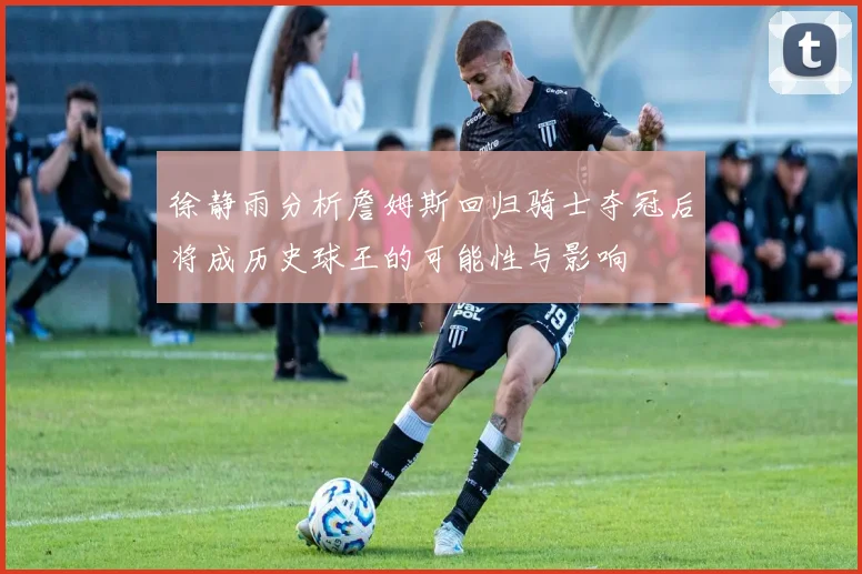 徐静雨分析詹姆斯回归骑士夺冠后将成历史球王的可能性与影响