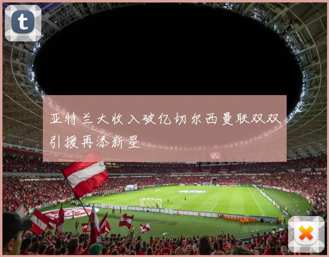 亚特兰大收入破亿切尔西曼联双双引援再添新星
