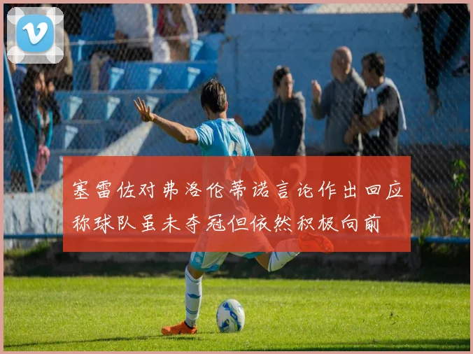 塞雷佐对弗洛伦蒂诺言论作出回应称球队虽未夺冠但依然积极向前