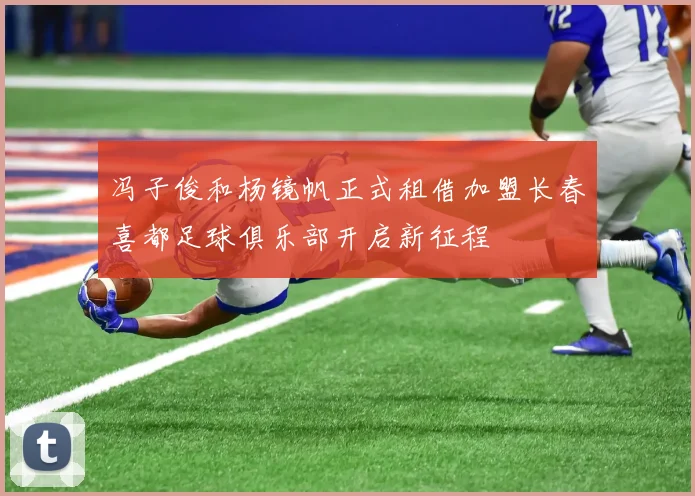 冯子俊和杨镜帆正式租借加盟长春喜都足球俱乐部开启新征程