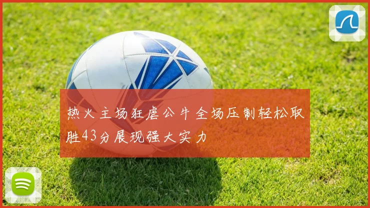 热火主场狂虐公牛全场压制轻松取胜43分展现强大实力