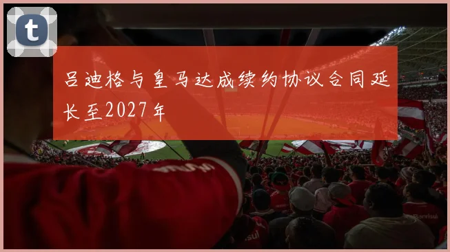 吕迪格与皇马达成续约协议合同延长至2027年