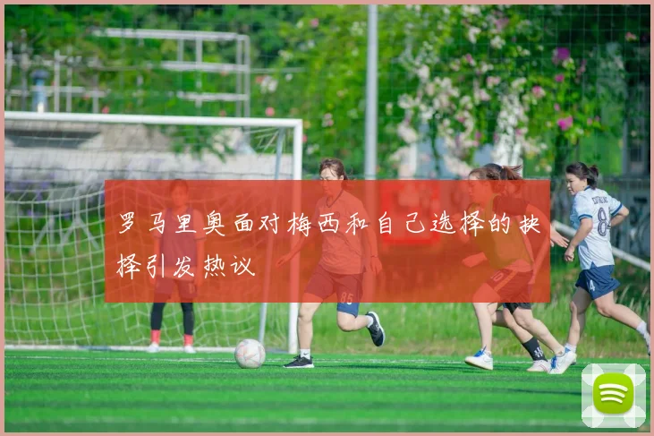 罗马里奥面对梅西和自己选择的抉择引发热议