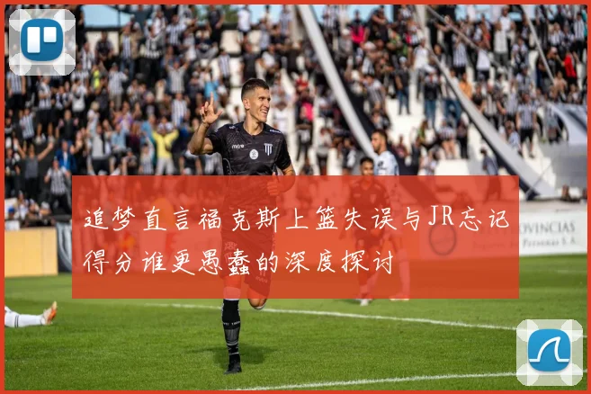 追梦直言福克斯上篮失误与JR忘记得分谁更愚蠢的深度探讨