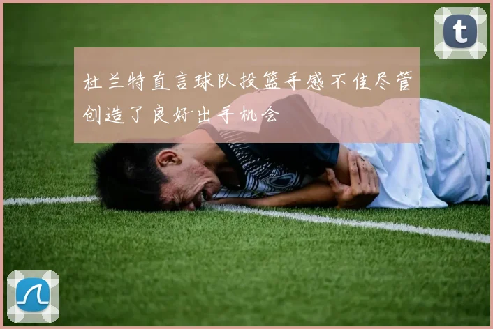 杜兰特直言球队投篮手感不佳尽管创造了良好出手机会