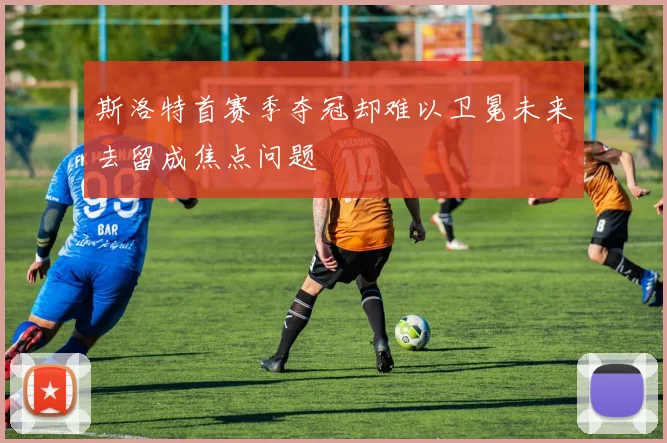 斯洛特首赛季夺冠却难以卫冕未来去留成焦点问题