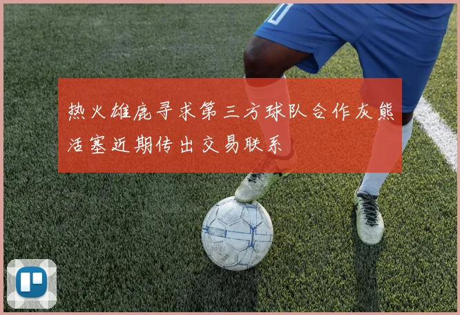 热火雄鹿寻求第三方球队合作灰熊活塞近期传出交易联系