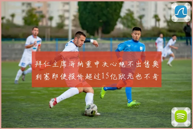 拜仁主席海纳重申决心绝不出售奥利塞即使报价超过15亿欧元也不考虑