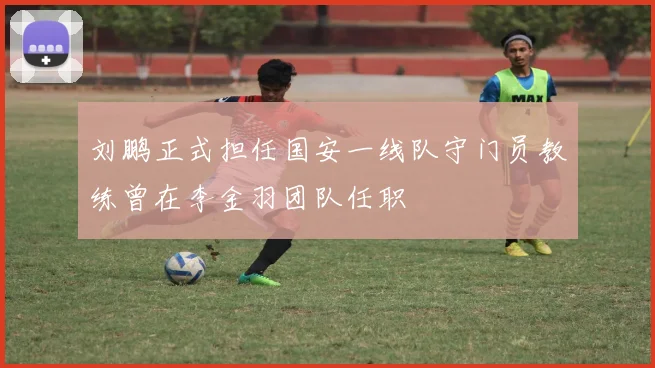 刘鹏正式担任国安一线队守门员教练曾在李金羽团队任职
