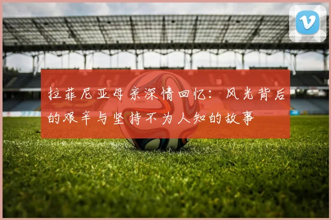 拉菲尼亚母亲深情回忆：风光背后的艰辛与坚持不为人知的故事