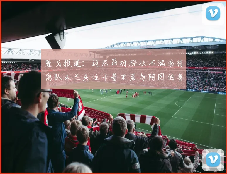 隆戈报道：迈尼昂对现状不满或将离队米兰关注卡普里莱与阿图伯鲁转会动态