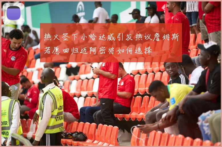 热火签下小哈达威引发热议詹姆斯若愿回归迈阿密将如何选择