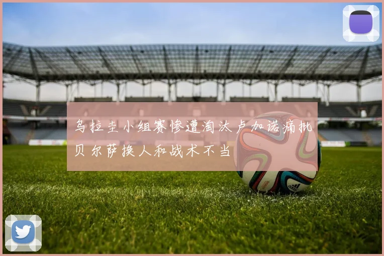 乌拉圭小组赛惨遭淘汰卢加诺痛批贝尔萨换人和战术不当