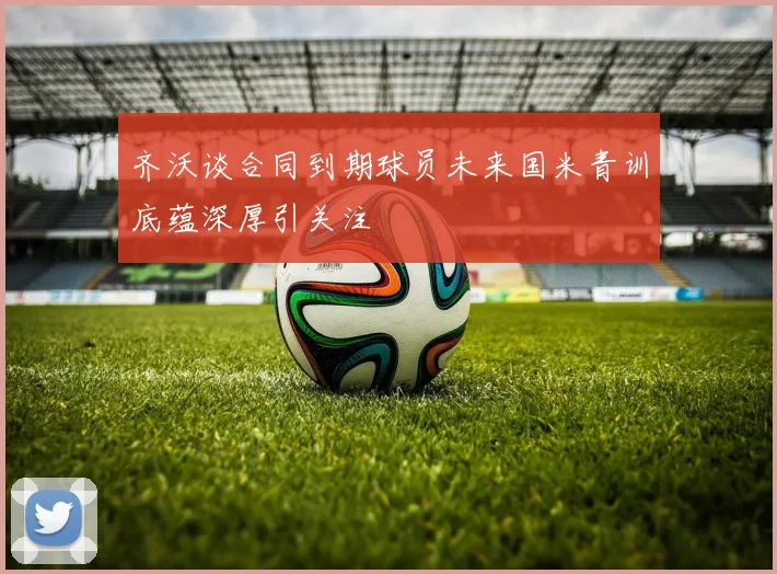 齐沃谈合同到期球员未来国米青训底蕴深厚引关注