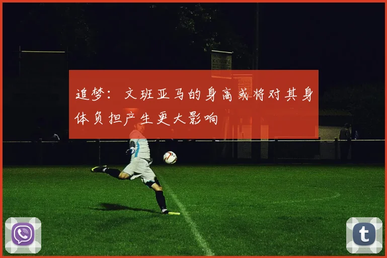 追梦：文班亚马的身高或将对其身体负担产生更大影响