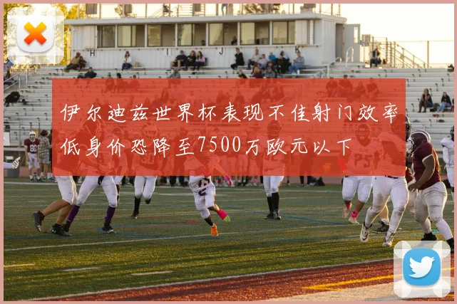 伊尔迪兹世界杯表现不佳射门效率低身价恐降至7500万欧元以下