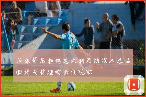 马尔蒂尼拒绝意大利足协技术总监邀请或将继续留任现职