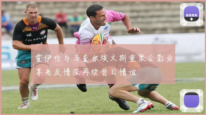 霍伊伦与马奎尔埃文斯重聚合影分享老友情深再续昔日情谊