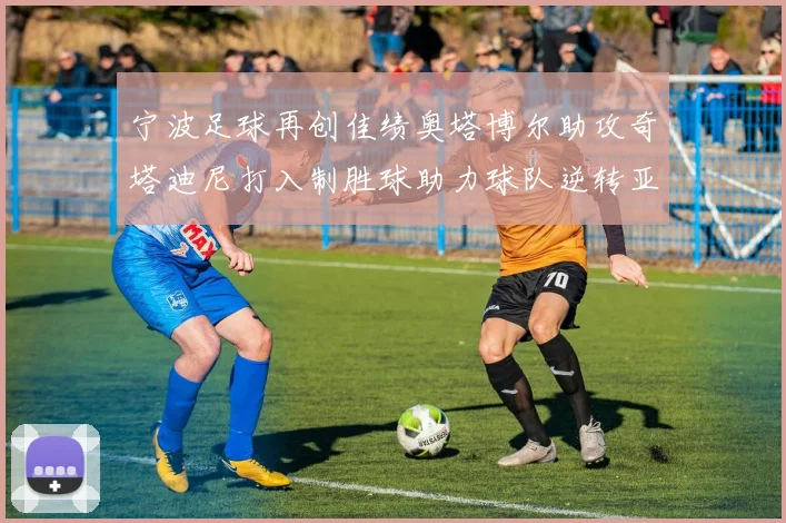 宁波足球再创佳绩奥塔博尔助攻奇塔迪尼打入制胜球助力球队逆转亚泰