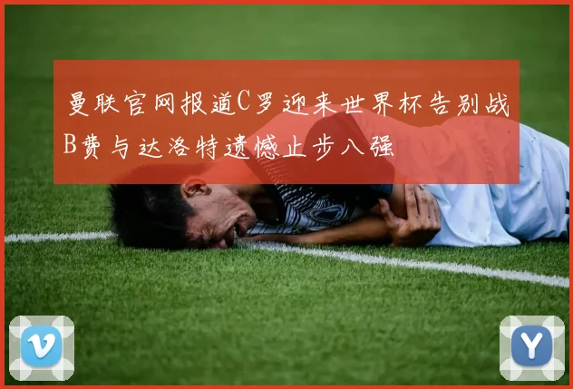 曼联官网报道C罗迎来世界杯告别战B费与达洛特遗憾止步八强