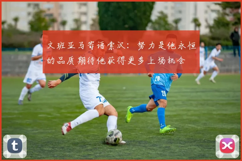 文班亚马寄语索汉：努力是他永恒的品质期待他获得更多上场机会