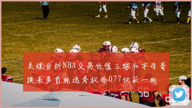 美媒分析NBA交易价值三球和字母哥换来多首轮选秀权而077仅获一轮