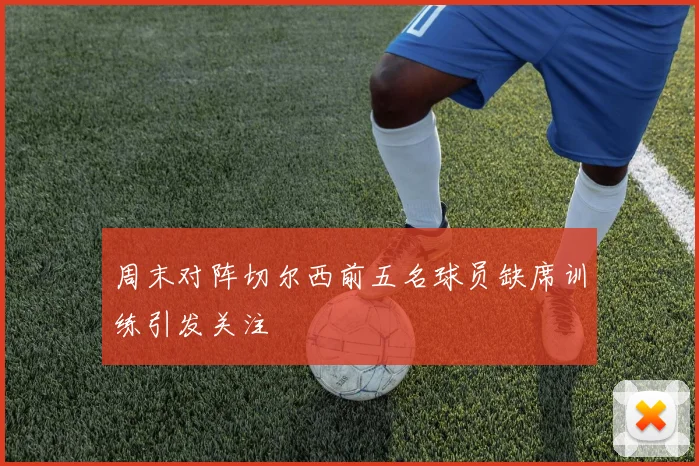 周末对阵切尔西前五名球员缺席训练引发关注