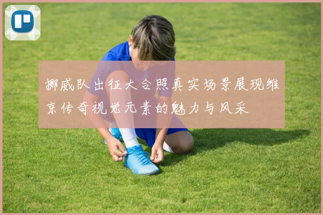挪威队出征大合照真实场景展现维京传奇视觉元素的魅力与风采